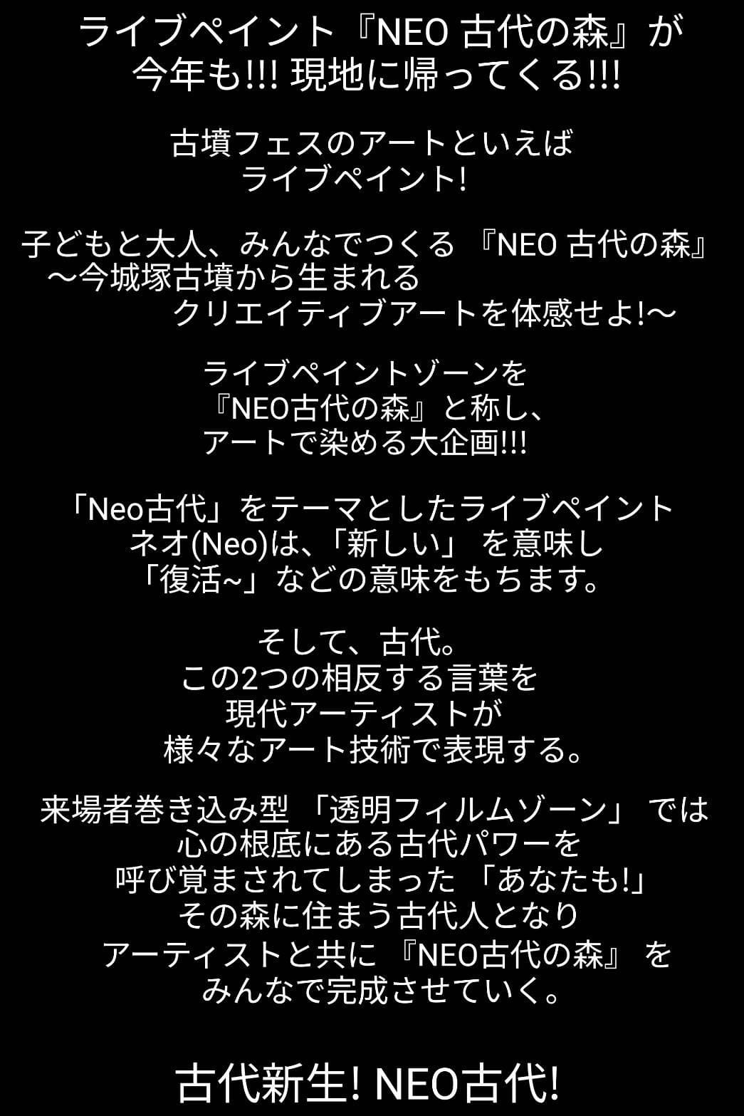 ライブペイント『NEO 古代の森』が今年も!!!現地に帰ってくる!!!古墳フェスのアートといえばライブペイント!子どもと大人、みんなでつくる『NEO 古代の森』〜今城塚古墳から生まれるクリエイティブアートを体感せよ!〜ライブペイントゾーンを『NEO古代の森』と称し、アートで染める大企画!!!「Neo古代」をテーマとしたライブペイントネオ(Neo)は、「新しい」を意味し「復活~」などの意味をもちます。そして、古代。この2つの相反する言葉を現代アーティストが様々なアート技術で表現する。来場者巻き込み型「透明フィルムゾーン」では心の根底にある古代パワーを呼び覚まされてしまった「あなたも!」その森に住まう古代人となりアーティストと共に 『NEO古代の森』をみんなで完成させていく。古代新生!NEO古代!