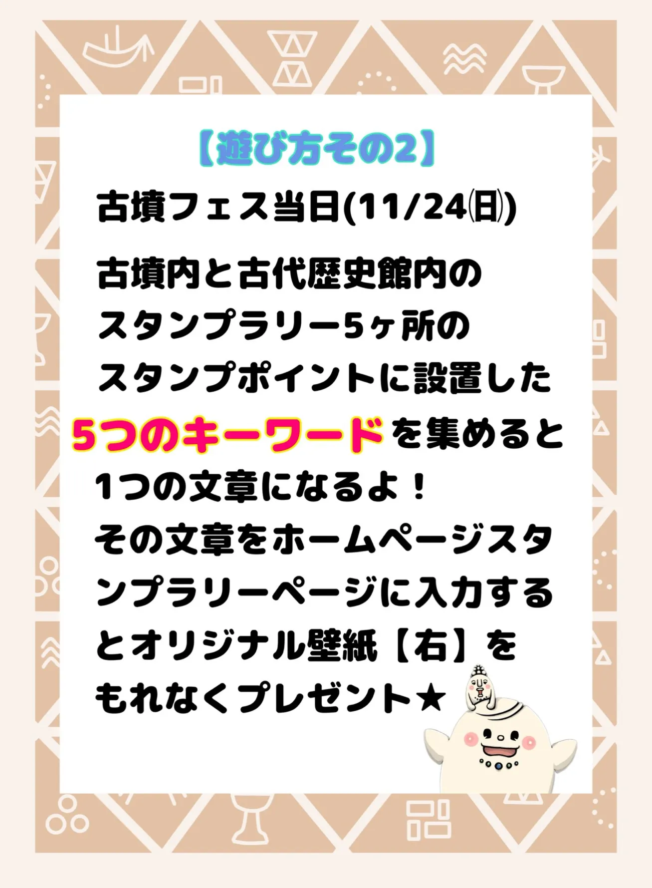 遊び方その2。古墳フェス当日(11/24)古墳内と古代歴史館内のスタンプラリー5カ所のスタンプポイントに設置した5つのキーワードを集めると1つの文章になるよ!その文章をホームページスタンプラリーページに入力するとオリジナル壁紙【右】をもれなくプレゼント